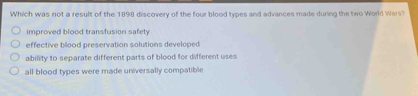which was not a result of the 1898 discovery of the four blood types and advances made during the two world wars?\nimproved blood transfusion safety\neffective blood preservation solutions developed\nability to separate different parts of blood for different uses\nall blood types were made universally compatible
