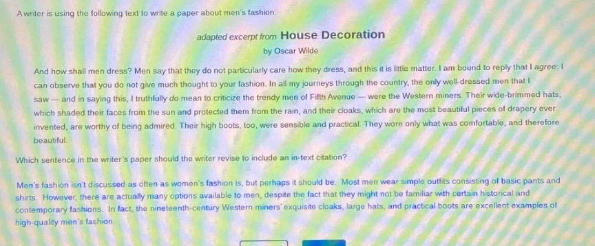 a writer is using the following text to write a paper about mens fashion: adapted excerpt from house decoration by oscar wilde and how shall men dress? men say that they do not particularly care how they dress, and this is little matter. i am bound to reply that i agree. i can observe that you do not give much thought to your fashion. in all my journeys through the country, the only well - dressed men that i saw - and in saying this, i truthfully do mean to criticize the trendy men of fifth avenue - were the western miners. their wide - brimmed hats, which shaded their faces from the sun and protected them from the rain, and their cloaks, which are the most beautiful pieces of drapery ever invented, are worthy of being admired. their high boots, too, were sensible and practical. they wore only what was comfortable, and therefore beautiful. which sentence in the writers paper should the writer revise to include an in - text citation? mens fashion isnt discussed as often as womens fashion is, but perhaps it should be. most men wear simple outfits consisting of basic pants and shirts. however, there are actually many options available to men, despite the fact that they might not be familiar with certain historical and contemporary fashions. in fact, the nineteenth - century western miners exquisite cloaks, large hats and practical boots are excellent examples of high - quality mens fashion.