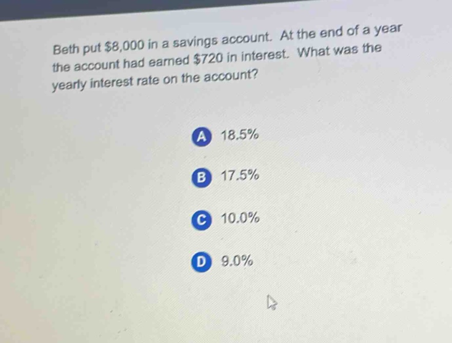 beth put $8,000 in a savings account. at the end of a year the account had earned $720 in interest. what was the yearly interest rate on the account? a 18.5% b 17.5% c 10.0% d 9.0%