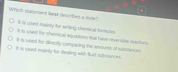 which statement best describes a mole? it is used mainly for writing chemical formulas. it is used for chemical equations that have reversible reactions. it is used for directly comparing the amounts of substances. it is used mainly for dealing with fluid substances.