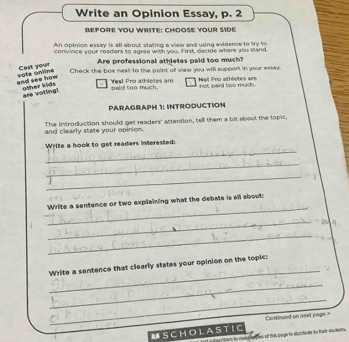 write an opinion essay, p. 2\nbefore you write: choose your side\nan opinion essay is all about stating a view and using evidence to try to convince your readers to agree with you. first, decide where you stand.\nare professional athletes paid too much?\ncheck the box next to the point of view you will support in your essay.\nyes! pro athletes are paid too much.\nnot pro athletes are not paid too much.\nparagraph 1: introduction\nthe introduction should get readers attention, tell them a bit about the topic, and clearly state your opinion.\nwrite a hook to get readers interested:\nwrite a sentence or two explaining what the debate is all about:\nare professional athletes paid too much?\nwrite a sentence that clearly states your opinion on the topic:\ncontinued on next page >\nscholastic