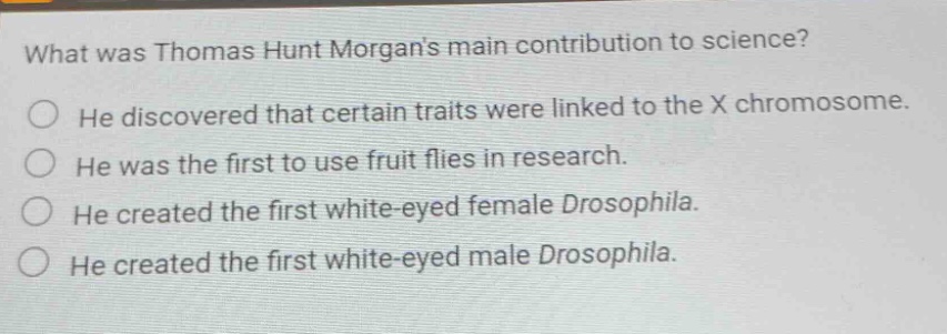what was thomas hunt morgans main contribution to science? he discovered that certain traits were linked to the x chromosome. he was the first to use fruit flies in research. he created the first white - eyed female drosophila. he created the first white - eyed male drosophila.