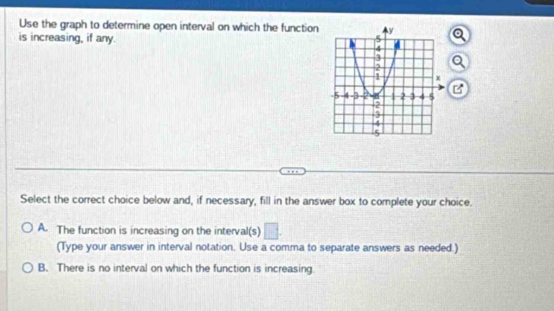 use the graph to determine open interval on which the function is increasing, if any. select the correct choice below and, if necessary, fill in the answer box to complete your choice. a. the function is increasing on the interval(s) (type your answer in interval notation. use a comma to separate answers as needed.) b. there is no interval on which the function is increasing.