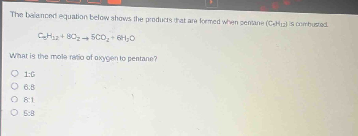 the balanced equation below shows the products that are formed when pentane (c5h12) is combusted. c5h12 + 8o2 → 5co2 + 6h2o what is the mole ratio of oxygen to pentane? 1:6 6:8 8:1 5:8