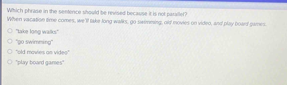 which phrase in the sentence should be revised because it is not parallel? when vacation time comes, well take long walks, go swimming, old movies on video, and play board games. \take long walks\ \go swimming\ \old movies on video\ \play board games\