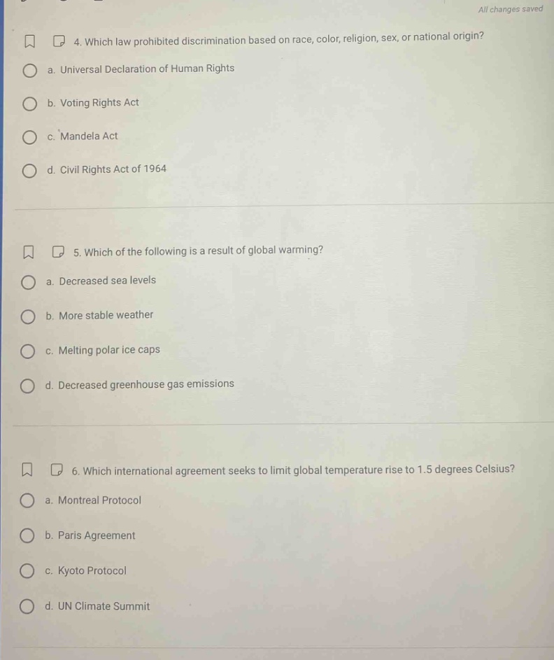 4. which law prohibited discrimination based on race, color, religion, sex, or national origin? a. universal declaration of human rights b. voting rights act c. mandela act d. civil rights act of 1964 5. which of the following is a result of global warming? a. decreased sea levels b. more stable weather c. melting polar ice caps d. decreased greenhouse gas emissions 6. which international agreement seeks to limit global temperature rise to 1.5 degrees celsius? a. montreal protocol b. paris agreement c. kyoto protocol d. un climate summit