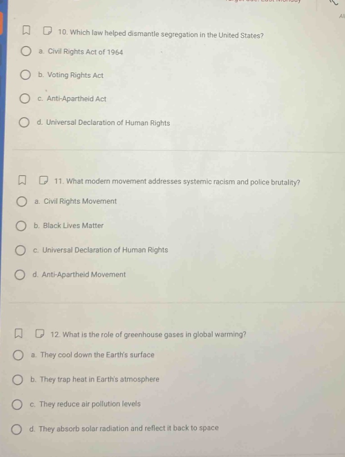 10. which law helped dismantle segregation in the united states? a. civil rights act of 1964 b. voting rights act c. anti - apartheid act d. universal declaration of human rights 11. what modern movement addresses systemic racism and police brutality? a. civil rights movement b. black lives matter c. universal declaration of human rights d. anti - apartheid movement 12. what is the role of greenhouse gases in global warming? a. they cool down the earths surface b. they trap heat in earths atmosphere c. they reduce air pollution levels d. they absorb solar radiation and reflect it back to space