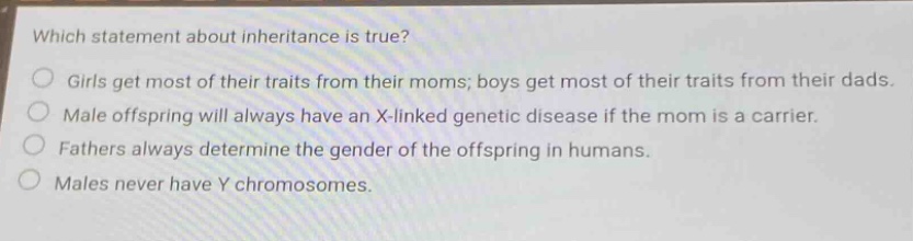 which statement about inheritance is true? girls get most of their traits from their moms; boys get most of their traits from their dads. male offspring will always have an x - linked genetic disease if the mom is a carrier. fathers always determine the gender of the offspring in humans. males never have y chromosomes.