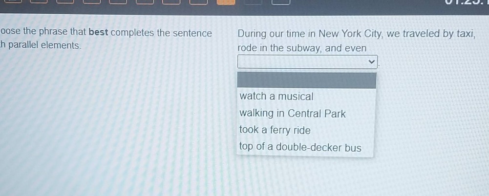 choose the phrase that best completes the sentence with parallel elements. during our time in new york city, we traveled by taxi, rode in the subway, and even watch a musical walking in central park took a ferry ride top of a double - decker bus