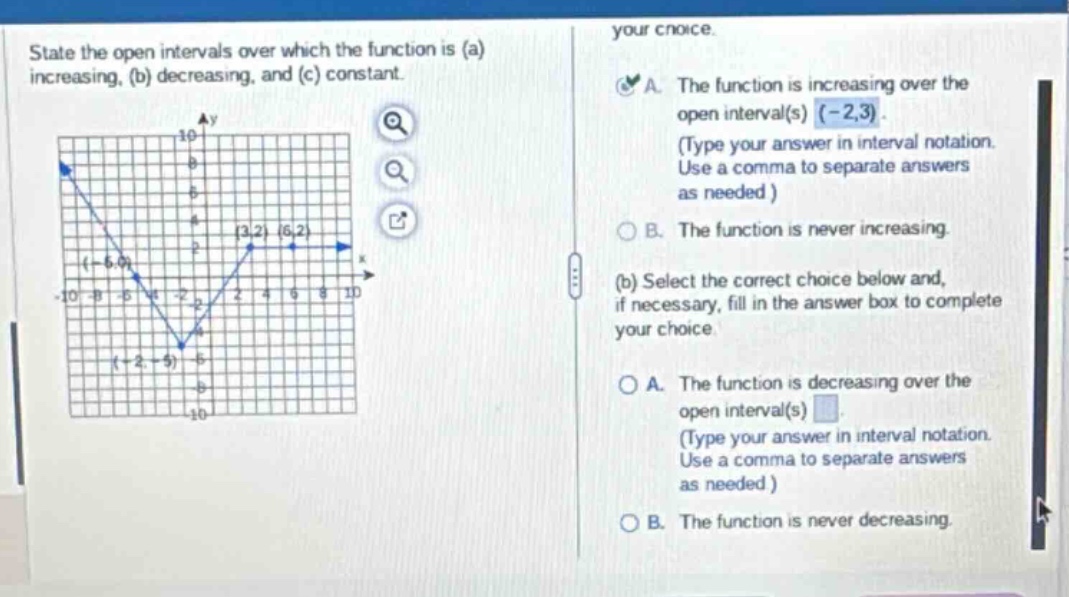 state the open intervals over which the function is (a) increasing, (b) decreasing, and (c) constant. your choice. a. the function is increasing over the open interval(s) (-2,3). (type your answer in interval notation. use a comma to separate answers as needed ) b. the function is never increasing. (b) select the correct choice below and, if necessary, fill in the answer box to complete your choice. a. the function is decreasing over the open interval(s) (type your answer in interval notation. use a comma to separate answers as needed ) b. the function is never decreasing.