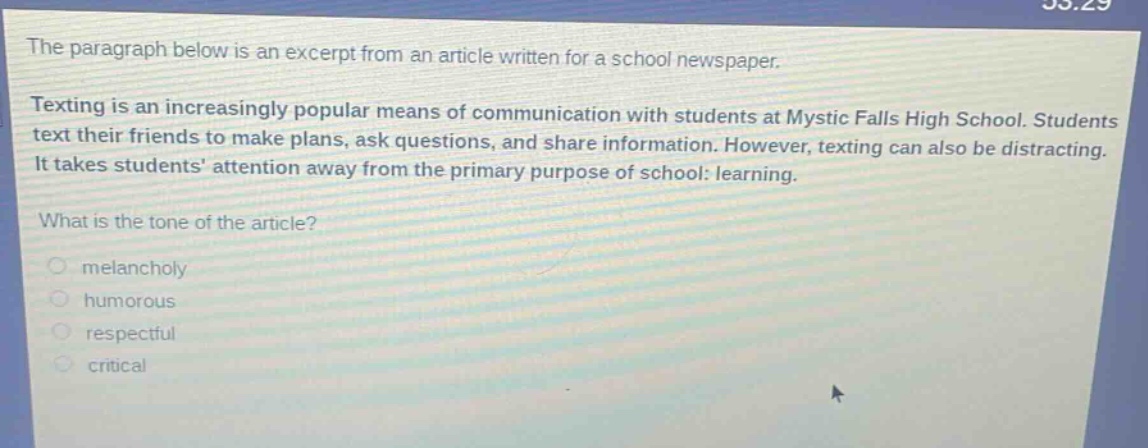 the paragraph below is an excerpt from an article written for a school newspaper. texting is an increasingly popular means of communication with students at mystic falls high school. students text their friends to make plans, ask questions, and share information. however, texting can also be distracting. it takes students attention away from the primary purpose of school: learning. what is the tone of the article? melancholy humorous respectful critical