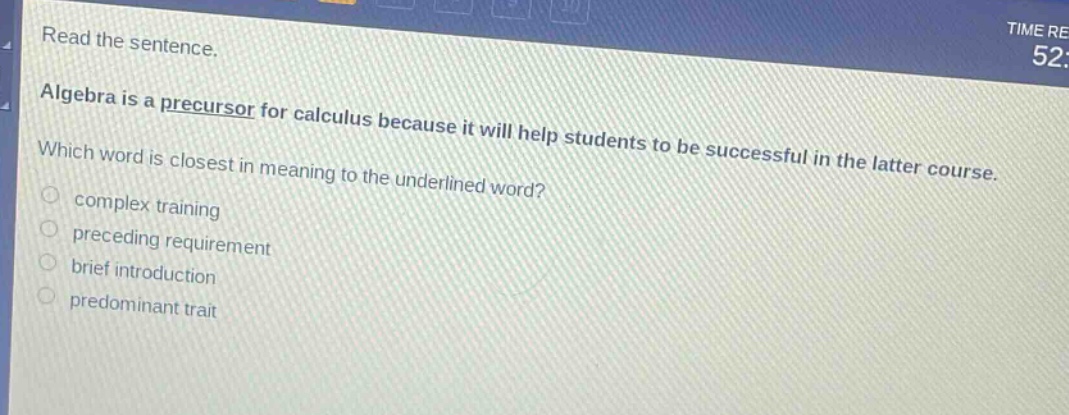 read the sentence. algebra is a precursor for calculus because it will help students to be successful in the latter course. which word is closest in meaning to the underlined word? complex training preceding requirement brief introduction predominant trait