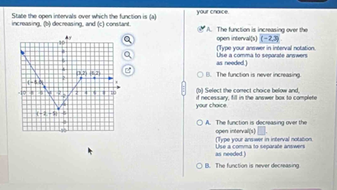 state the open intervals over which the function is (a) increasing, (b) decreasing, and (c) constant. your choice. a. the function is increasing over the open interval(s) (-2,3). (type your answer in interval notation. use a comma to separate answers as needed.) b. the function is never increasing. (b) select the correct choice below and, if necessary, fill in the answer box to complete your choice. a. the function is decreasing over the open interval(s) . (type your answer in interval notation. use a comma to separate answers as needed.) b. the function is never decreasing.