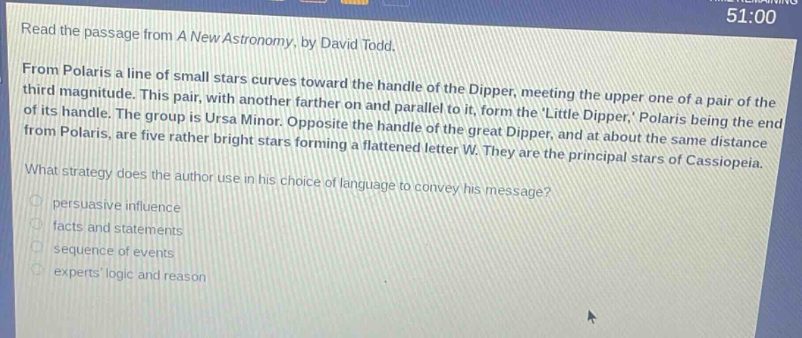 read the passage from a new astronomy, by david todd. from polaris a line of small stars curves toward the handle of the dipper, meeting the upper one of a pair of the third magnitude. this pair, with another farther on and parallel to it, form the little dipper, polaris being the end of its handle. the group is ursa minor. opposite the handle of the great dipper, and at about the same distance from polaris, are five rather bright stars forming a flattened letter w. they are the principal stars of cassiopeia. what strategy does the author use in his choice of language to convey his message? persuasive influence facts and statements sequence of events experts logic and reason