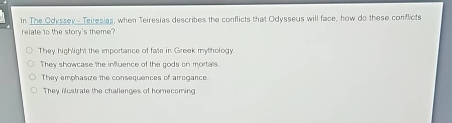 in the odyssey - teiresias, when teiresias describes the conflicts that odysseus will face, how do these conflicts relate to the storys theme?\nthey highlight the importance of fate in greek mythology.\nthey showcase the influence of the gods on mortals.\nthey emphasize the consequences of arrogance.\nthey illustrate the challenges of homecoming.
