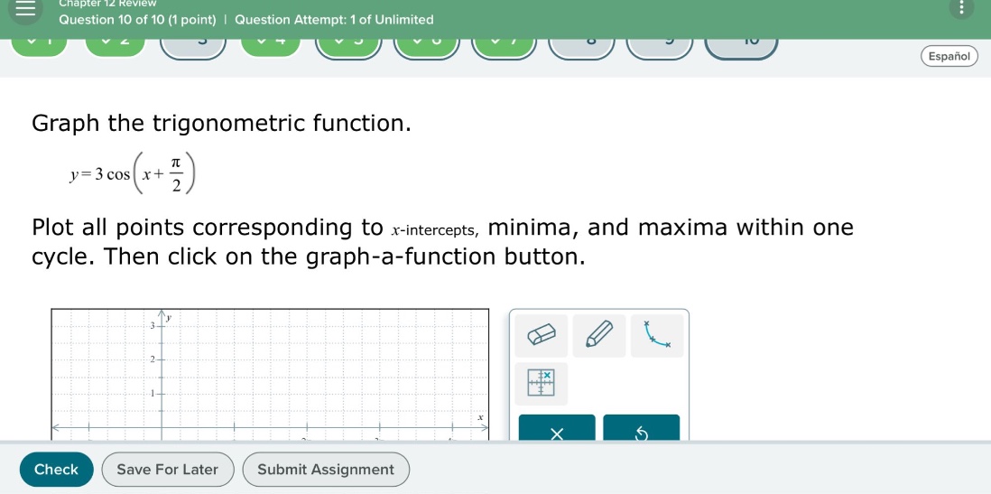 chapter 12 review question 10 of 10 (1 point) | question attempt: 1 of unlimited graph the trigonometric function. y = 3 cos(x + π/2) plot all points corresponding to x - intercepts, minima, and maxima within one cycle. then click on the graph - a - function button.