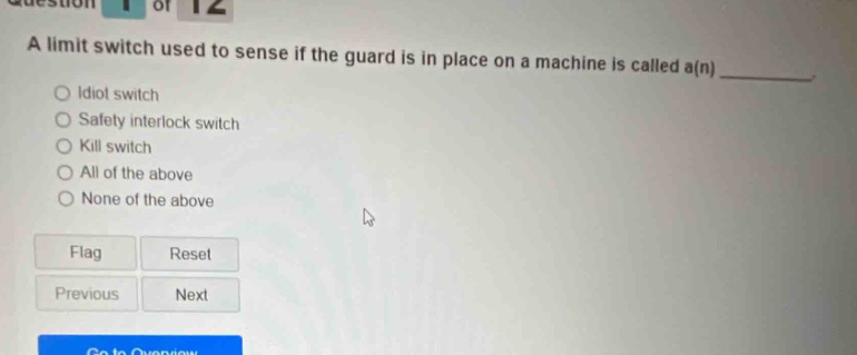 a limit switch used to sense if the guard is in place on a machine is called a(n) \nidiot switch \nsafety interlock switch \nkill switch \nall of the above \nnone of the above