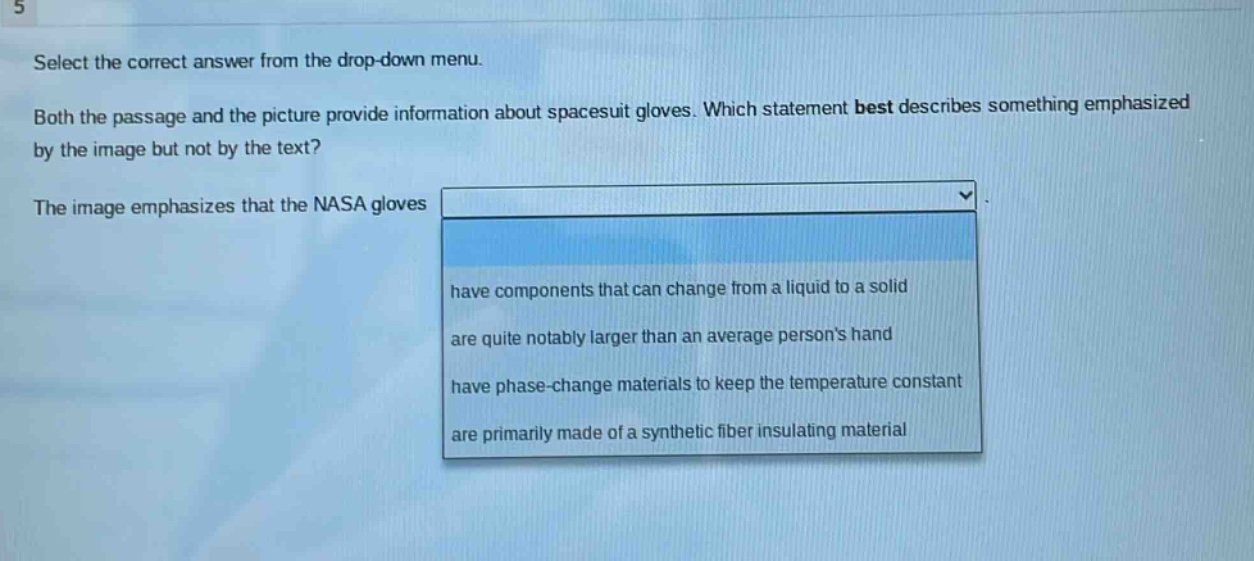 select the correct answer from the drop - down menu. both the passage and the picture provide information about spacesuit gloves. which statement best describes something emphasized by the image but not by the text? the image emphasizes that the nasa gloves have components that can change from a liquid to a solid are quite notably larger than an average persons hand have phase - change materials to keep the temperature constant are primarily made of a synthetic fiber insulating material