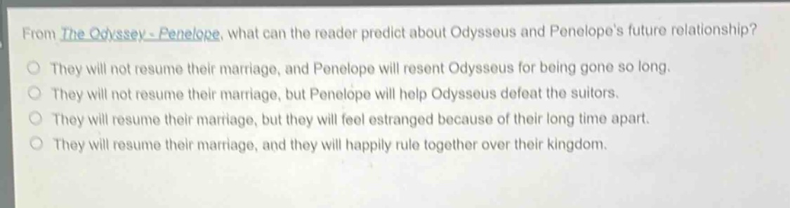 from the odyssey - penelope, what can the reader predict about odysseus and penelopes future relationship? they will not resume their marriage, and penelope will resent odysseus for being gone so long. they will not resume their marriage, but penelope will help odysseus defeat the suitors. they will resume their marriage, but they will feel estranged because of their long time apart. they will resume their marriage, and they will happily rule together over their kingdom.