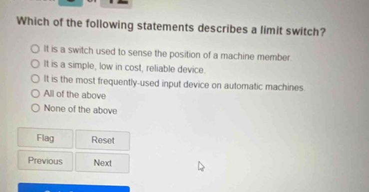 which of the following statements describes a limit switch? it is a switch used to sense the position of a machine member. it is a simple, low in cost, reliable device. it is the most frequently - used input device on automatic machines. all of the above none of the above flag reset previous next