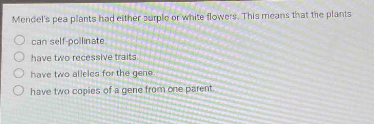 mendels pea plants had either purple or white flowers. this means that the plants can self - pollinate. have two recessive traits. have two alleles for the gene. have two copies of a gene from one parent.