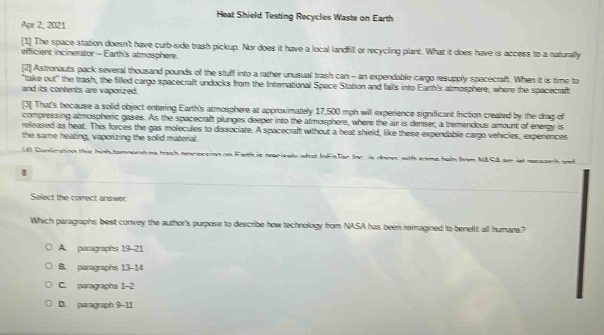 apr 2, 2021 heat shield testing recycles waste on earth 1 the space station doesnt have curb - side trash pickup. nor does it have a local landfill or recycling plant. what it does have is access to a naturally efficient incinerator - earths atmosphere. 2 astronauts pack several thousand pounds of the stuff into a rather unusual trash can - an expendable cargo resupply spacecraft. when it is time to \take out\ the trash, the filled cargo spacecraft undocks from the international space station and falls into earths atmosphere, where the spacecraft and its contents are vaporized. 3 thats because a solid object entering earths atmosphere at approximately 17,500 mph will experience significant friction created by the drag of compressing atmospheric gases. as the spacecraft plunges deeper into the atmosphere, where the air is denser, a tremendous amount of energy is released as heat. this forces the gas molecules to dissociate. a spacecraft without a heat shield, like these expendable cargo vehicles, experiences the same heating, vaporizing the solid material. 4 duplicating this high - temperature trash incineration on earth is practical what inentec inc. is doing with some help from nasa are hot research and 8 select the correct answer. which paragraphs best convey the authors purpose to describe how technology from nasa has been reimagined to benefit all humans? o a paragraphs 19 - 21 o b paragraphs 13 - 14 o c paragraphs 1 - 2 o d paragraph 9 - 11