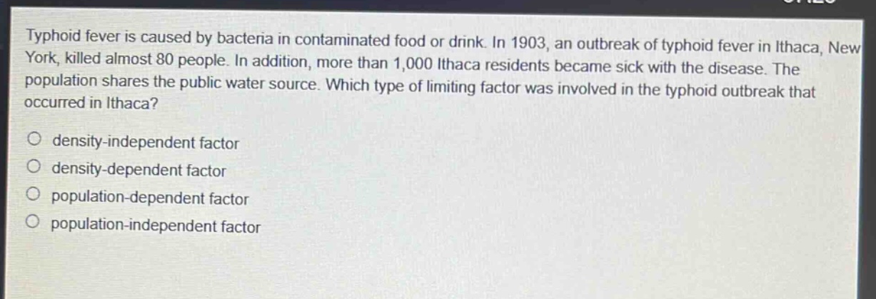 typhoid fever is caused by bacteria in contaminated food or drink. in 1903, an outbreak of typhoid fever in ithaca, new york, killed almost 80 people. in addition, more than 1,000 ithaca residents became sick with the disease. the population shares the public water source. which type of limiting factor was involved in the typhoid outbreak that occurred in ithaca?\no density - independent factor\no density - dependent factor\no population - dependent factor\no population - independent factor
