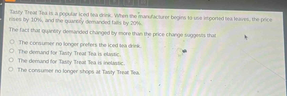 tasty treat tea is a popular iced tea drink. when the manufacturer begins to use imported tea leaves, the price rises by 10%, and the quantity demanded falls by 20%. the fact that quantity demanded changed by more than the price change suggests that the consumer no longer prefers the iced tea drink. the demand for tasty treat tea is elastic. the demand for tasty treat tea is inelastic. the consumer no longer shops at tasty treat tea.