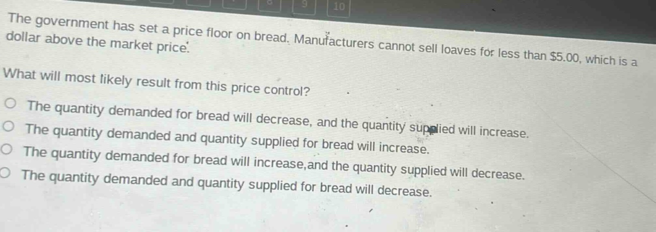 the government has set a price floor on bread. manufacturers cannot sell loaves for less than $5.00, which is a dollar above the market price. what will most likely result from this price control? the quantity demanded for bread will decrease, and the quantity supplied will increase. the quantity demanded and quantity supplied for bread will increase. the quantity demanded for bread will increase, and the quantity supplied will decrease. the quantity demanded and quantity supplied for bread will decrease.