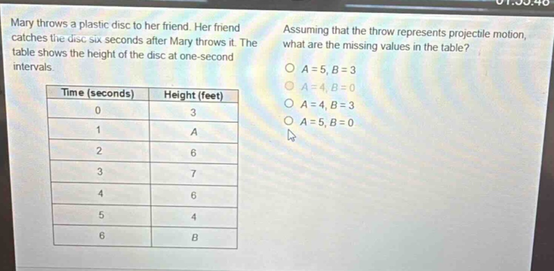 mary throws a plastic disc to her friend. her friend catches the disc six seconds after mary throws it. the table shows the height of the disc at one - second intervals. assuming that the throw represents projectile motion, what are the missing values in the table? time (seconds) height (feet) 0 3 1 a 2 6 3 7 4 6 5 4 6 b a = 5, b = 3 a = 4, b = 0 a = 4, b = 3 a = 5, b = 0