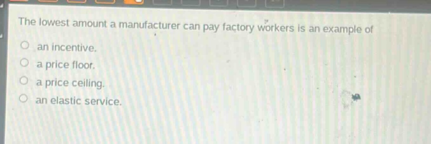 the lowest amount a manufacturer can pay factory workers is an example of an incentive. a price floor. a price ceiling. an elastic service.