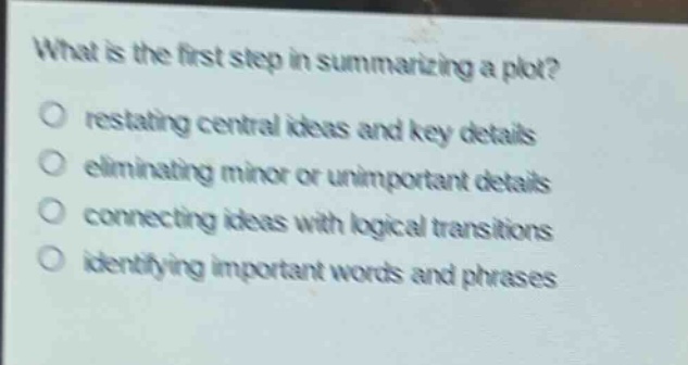 what is the first step in summarizing a plot?\no restating central ideas and key details\no eliminating minor or unimportant details\no connecting ideas with logical transitions\no identifying important words and phrases