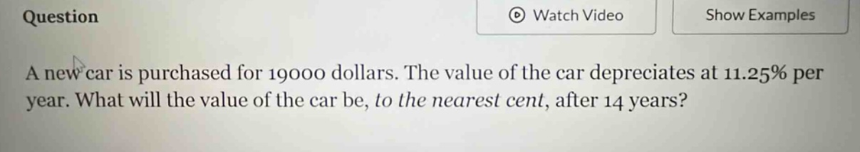 question a new car is purchased for 19000 dollars. the value of the car depreciates at 11.25% per year. what will the value of the car be, to the nearest cent, after 14 years?