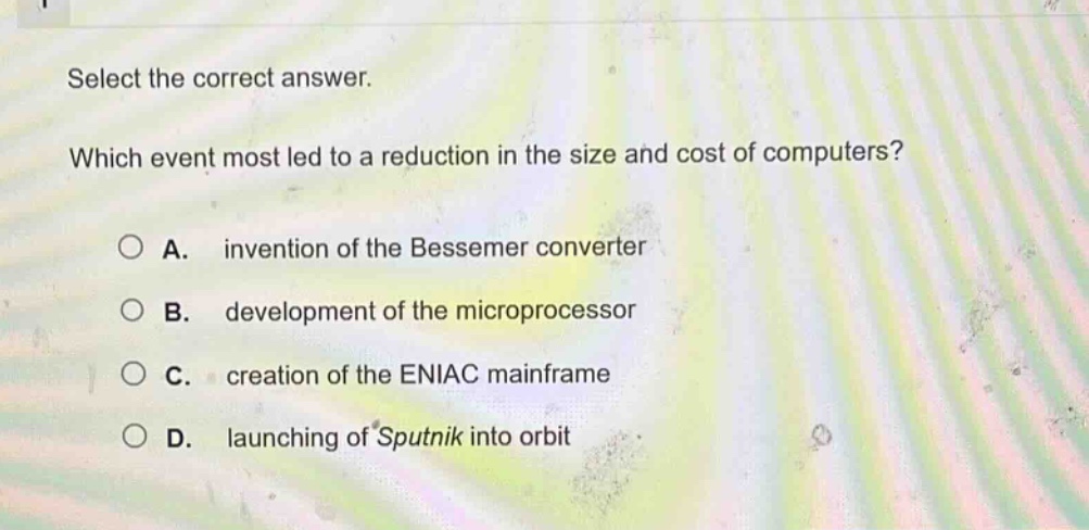 select the correct answer. which event most led to a reduction in the size and cost of computers? a. invention of the bessemer converter b. development of the microprocessor c. creation of the eniac mainframe d. launching of sputnik into orbit