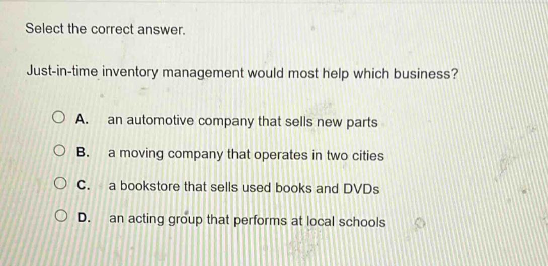 select the correct answer. just - in - time inventory management would most help which business? a. an automotive company that sells new parts b. a moving company that operates in two cities c. a bookstore that sells used books and dvds d. an acting group that performs at local schools