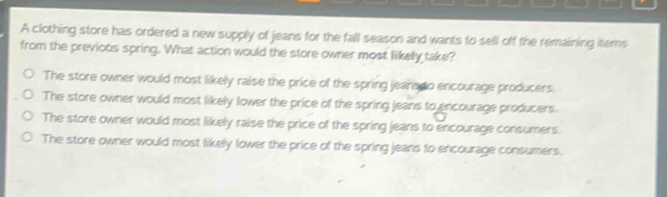 a clothing store has ordered a new supply of jeans for the fall season and wants to sell off the remaining items from the previous spring. what action would the store owner most likely take? the store owner would most likely raise the price of the spring jeans to encourage producers. the store owner would most likely lower the price of the spring jeans to encourage producers. the store owner would most likely raise the price of the spring jeans to encourage consumers. the store owner would most likely lower the price of the spring jeans to encourage consumers.