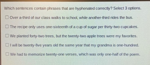 which sentences contain phrases that are hyphenated correctly? select 3 options. over a - third of our class walks to school, while another - third rides the bus. the recipe only uses one - sixteenth of a cup of sugar per thirty - two cupcakes. we planted forty - two trees, but the twenty - two apple trees were my favorites. i will be twenty - five years old the same year that my grandma is one - hundred. we had to memorize twenty - one verses, which was only one - half of the poem.