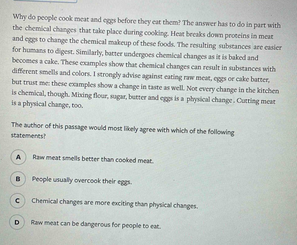 why do people cook meat and eggs before they eat them? the answer has to do in part with the chemical changes that take place during cooking. heat breaks down proteins in meat and eggs to change the chemical makeup of these foods. the resulting substances are easier for humans to digest. similarly, batter undergoes chemical changes as it is baked and becomes a cake. these examples show that chemical changes can result in substances with different smells and colors. i strongly advise against eating raw meat, eggs or cake batter, but trust me: these examples show a change in taste as well. not every change in the kitchen is chemical, though. mixing flour, sugar, butter and eggs is a physical change. cutting meat is a physical change, too. the author of this passage would most likely agree with which of the following statements? a raw meat smells better than cooked meat. b people usually overcook their eggs. c chemical changes are more exciting than physical changes. d raw meat can be dangerous for people to eat.