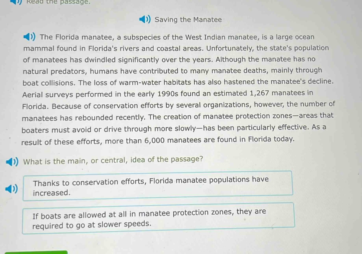 read the passage. saving the manatee the florida manatee, a subspecies of the west indian manatee, is a large ocean mammal found in floridas rivers and coastal areas. unfortunately, the states population of manatees has dwindled significantly over the years. although the manatee has no natural predators, humans have contributed to many manatee deaths, mainly through boat collisions. the loss of warm - water habitats has also hastened the manatees decline. aerial surveys performed in the early 1990s found an estimated 1,267 manatees in florida. because of conservation efforts by several organizations, however, the number of manatees has rebounded recently. the creation of manatee protection zones—areas that boaters must avoid or drive through more slowly—has been particularly effective. as a result of these efforts, more than 6,000 manatees are found in florida today. what is the main, or central, idea of the passage? thanks to conservation efforts, florida manatee populations have increased. if boats are allowed at all in manatee protection zones, they are required to go at slower speeds.