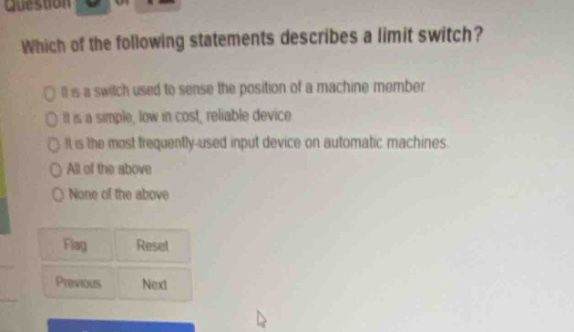 which of the following statements describes a limit switch? it is a switch used to sense the position of a machine member it is a simple, low in cost, reliable device it is the most frequently - used input device on automatic machines all of the above none of the above flag reset previous next
