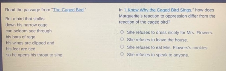 read the passage from \the caged bird.\ but a bird that stalks down his narrow cage can seldom see through his bars of rage his wings are clipped and his feet are tied so he opens his throat to sing. in \i know why the caged bird sings,\ how does marguerites reaction to oppression differ from the reaction of the caged bird? she refuses to dress nicely for mrs. flowers. she refuses to leave the house. she refuses to eat mrs. flowerss cookies. she refuses to speak to anyone.