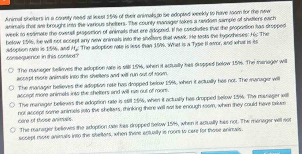 animal shelters in a county need at least 15% of their animals to be adopted weekly to have room for the new animals that are brought into the various shelters. the county manager takes a random sample of shelters each week to estimate the overall proportion of animals that are adopted. if he concludes that the proportion has dropped below 15%, he will not accept any new animals into the shelters that week. he tests the hypotheses: h0: the adoption rate is 15%, and ha: the adoption rate is less than 15%. what is a type ii error, and what is its consequence in this context? the manager believes the adoption rate is still 15%, when it actually has dropped below 15%. the manager will accept more animals into the shelters and will run out of room. the manager believes the adoption rate has dropped below 15%, when it actually has not. the manager will accept more animals into the shelters and will run out of room. the manager believes the adoption rate is still 15%, when it actually has dropped below 15%. the manager will not accept some animals into the shelters, thinking there will not be enough room, when they could have taken care of those animals. the manager believes the adoption rate has dropped below 15%, when it actually has not. the manager will not accept more animals into the shelters, when there actually is room to care for those animals.