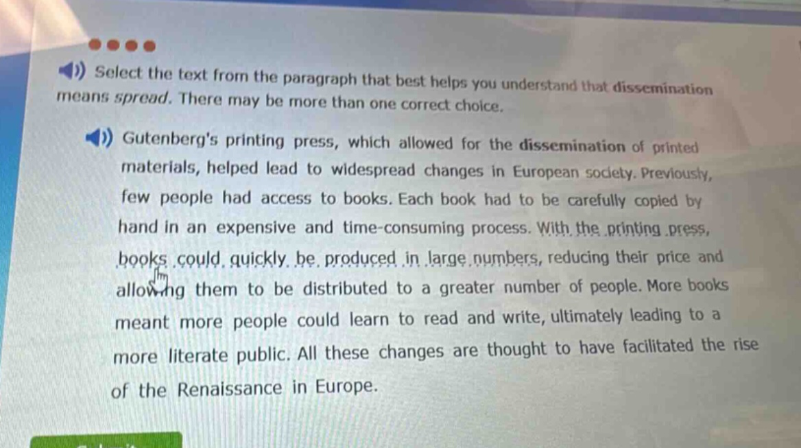 select the text from the paragraph that best helps you understand that dissemination means spread. there may be more than one correct choice.\ngutenbergs printing press, which allowed for the dissemination of printed materials, helped lead to widespread changes in european society. previously, few people had access to books. each book had to be carefully copied by hand in an expensive and time - consuming process. with the printing press, books could quickly be produced in large numbers, reducing their price and allowing them to be distributed to a greater number of people. more books meant more people could learn to read and write, ultimately leading to a more literate public. all these changes are thought to have facilitated the rise of the renaissance in europe.