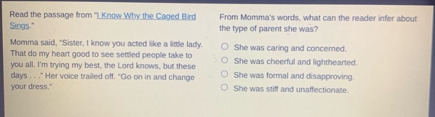 read the passage from \i know why the caged bird sings.\ momma said, \sister, i know you acted like a little lady. that do my heart good to see settled people take to you all. im trying my best, the lord knows, but these days...\ her voice trailed off. \go on in and change your dress.\ from mommas words, what can the reader infer about the type of parent she was? she was caring and concerned. she was cheerful and lighthearted. she was formal and disapproving. she was stiff and unaffectionate.