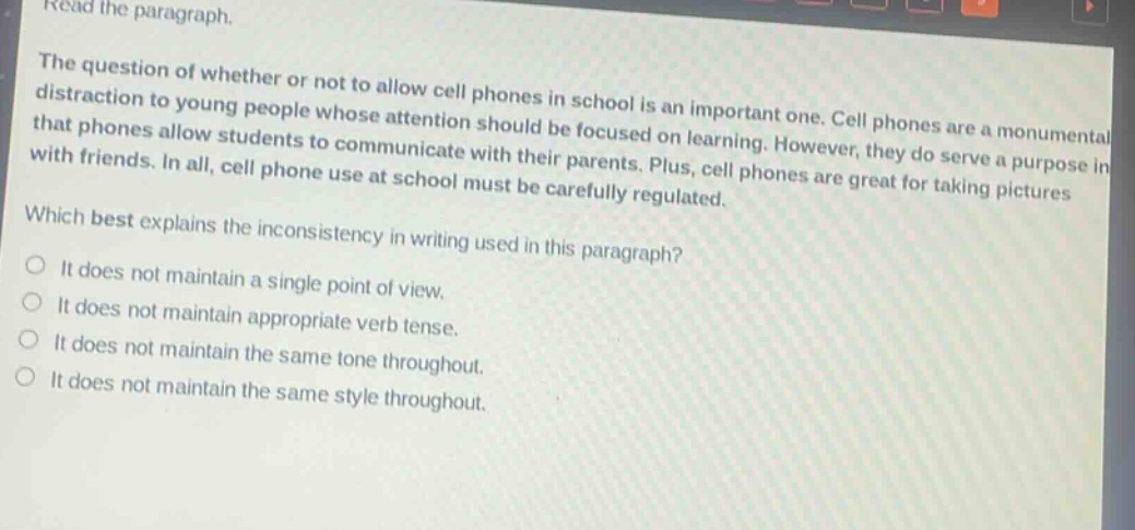 read the paragraph. the question of whether or not to allow cell phones in school is an important one. cell phones are a monumental distraction to young people whose attention should be focused on learning. however, they do serve a purpose in that phones allow students to communicate with their parents. plus, cell phones are great for taking pictures with friends. in all, cell phone use at school must be carefully regulated. which best explains the inconsistency in writing used in this paragraph? it does not maintain a single point of view. it does not maintain appropriate verb tense. it does not maintain the same tone throughout. it does not maintain the same style throughout.
