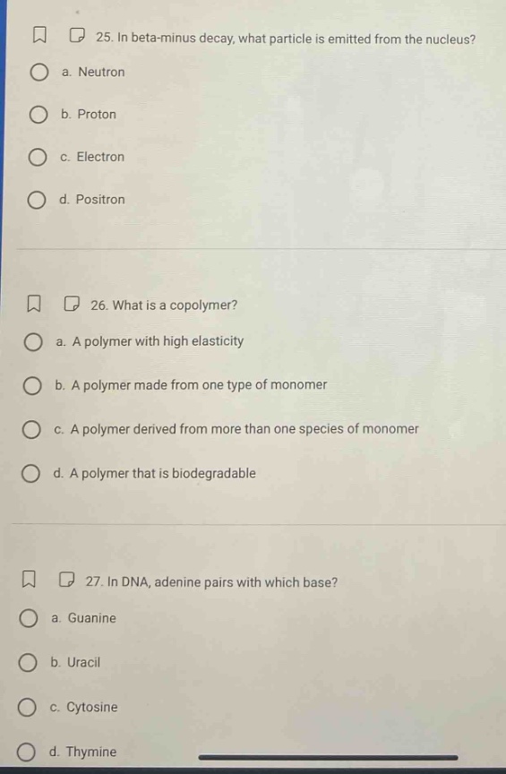 25. in beta - minus decay, what particle is emitted from the nucleus? a. neutron b. proton c. electron d. positron 26. what is a copolymer? a. a polymer with high elasticity b. a polymer made from one type of monomer c. a polymer derived from more than one species of monomer d. a polymer that is biodegradable 27. in dna, adenine pairs with which base? a. guanine b. uracil c. cytosine d. thymine