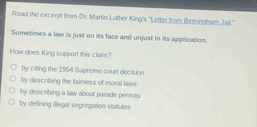 read the excerpt from dr. martin luther kings \letter from birmingham jail.\ sometimes a law is just on its face and unjust in its application. how does king support this claim? by citing the 1954 supreme court decision by describing the fairness of moral laws by describing a law about parade permits by defining illegal segregation statutes