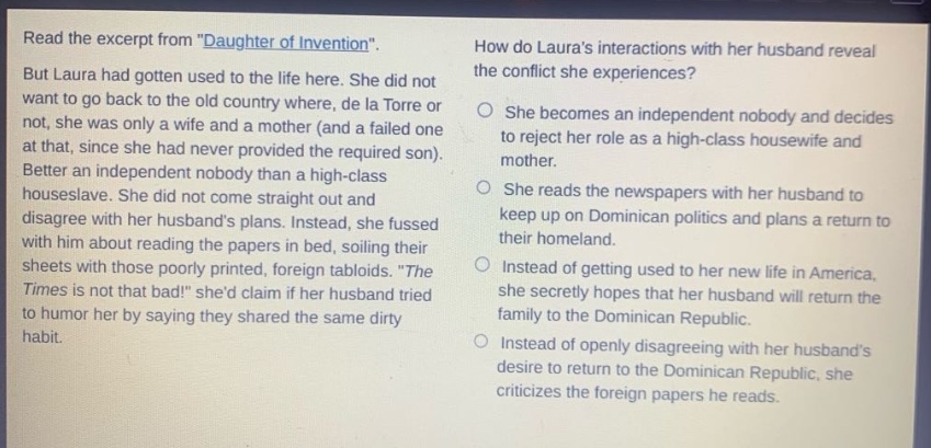 read the excerpt from \daughter of invention\. but laura had gotten used to the life here. she did not want to go back to the old country where, de la torre or not, she was only a wife and a mother (and a failed one at that, since she had never provided the required son). better an independent nobody than a high - class houseslave. she did not come straight out and disagree with her husbands plans. instead, she fussed with him about reading the papers in bed, soiling their sheets with those poorly printed, foreign tabloids. \the times is not that bad!\ shed claim if her husband tried to humor her by saying they shared the same dirty habit. how do lauras interactions with her husband reveal the conflict she experiences? she becomes an independent nobody and decides to reject her role as a high - class housewife and mother. she reads the newspapers with her husband to keep up on dominican politics and plans a return to their homeland. instead of getting used to her new life in america, she secretly hopes that her husband will return the family to the dominican republic. instead of openly disagreeing with her husbands desire to return to the dominican republic, she criticizes the foreign papers he reads.