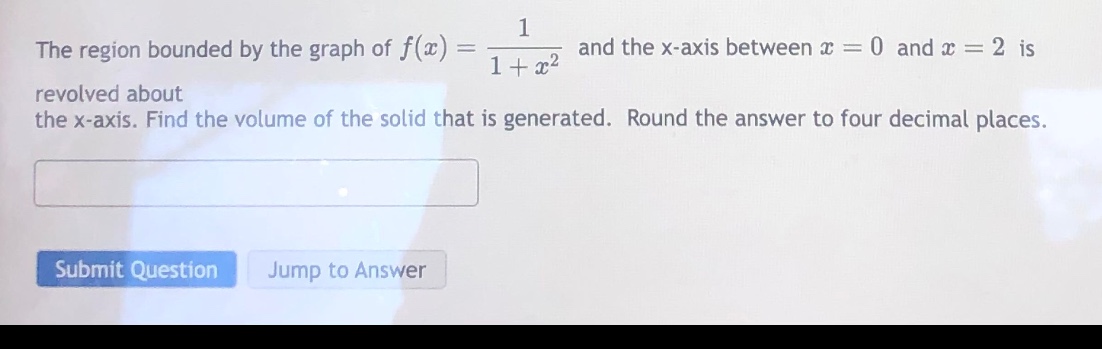 the region bounded by the graph of f(x) = 1 / (1 + x^2) and the x - axis between x = 0 and x = 2 is revolved about the x - axis. find the volume of the solid that is generated. round the answer to four decimal places.