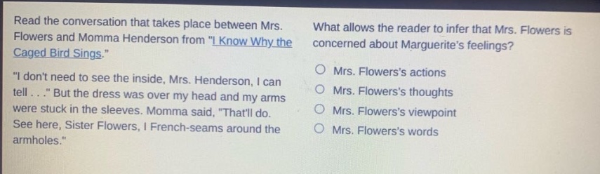 read the conversation that takes place between mrs. flowers and momma henderson from \i know why the caged bird sings.\ \i dont need to see the inside, mrs. henderson, i can tell...\ but the dress was over my head and my arms were stuck in the sleeves. momma said, \thatll do. see here, sister flowers, i french - seams around the armholes.\ what allows the reader to infer that mrs. flowers is concerned about marguerites feelings? mrs. flowerss actions mrs. flowerss thoughts mrs. flowerss viewpoint mrs. flowerss words